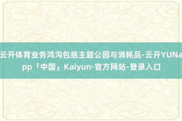 云开体育业务鸿沟包括主题公园与消耗品-云开YUNapp「中国」Kaiyun·官方网站-登录入口