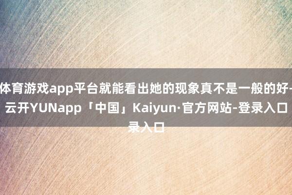 体育游戏app平台就能看出她的现象真不是一般的好-云开YUNapp「中国」Kaiyun·官方网站-登录入口