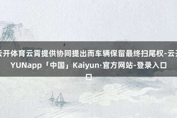 云开体育云霄提供协同提出而车辆保留最终扫尾权-云开YUNapp「中国」Kaiyun·官方网站-登录入口