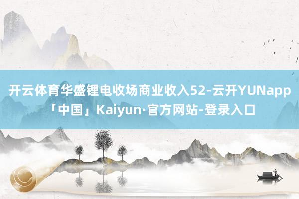 开云体育华盛锂电收场商业收入52-云开YUNapp「中国」Kaiyun·官方网站-登录入口