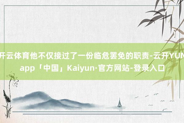 开云体育他不仅接过了一份临危罢免的职责-云开YUNapp「中国」Kaiyun·官方网站-登录入口