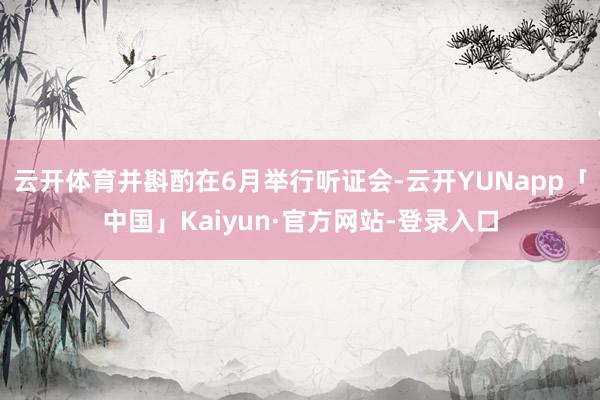 云开体育并斟酌在6月举行听证会-云开YUNapp「中国」Kaiyun·官方网站-登录入口