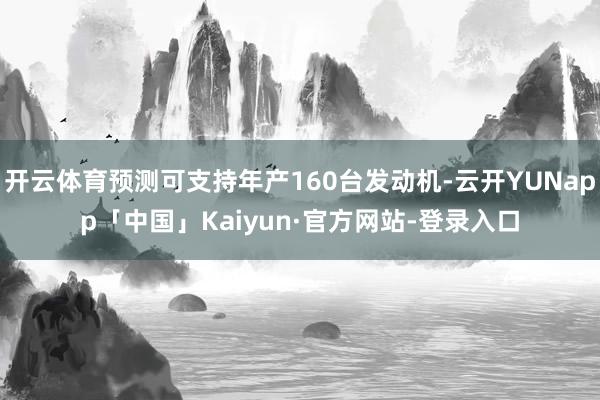 开云体育预测可支持年产160台发动机-云开YUNapp「中国」Kaiyun·官方网站-登录入口