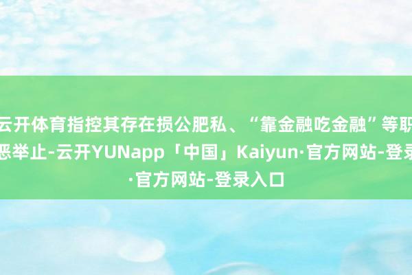 云开体育指控其存在损公肥私、“靠金融吃金融”等职务积恶举止-云开YUNapp「中国」Kaiyun·官方网站-登录入口