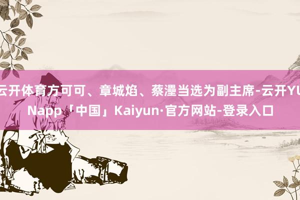 云开体育方可可、章城焰、蔡灅当选为副主席-云开YUNapp「中国」Kaiyun·官方网站-登录入口