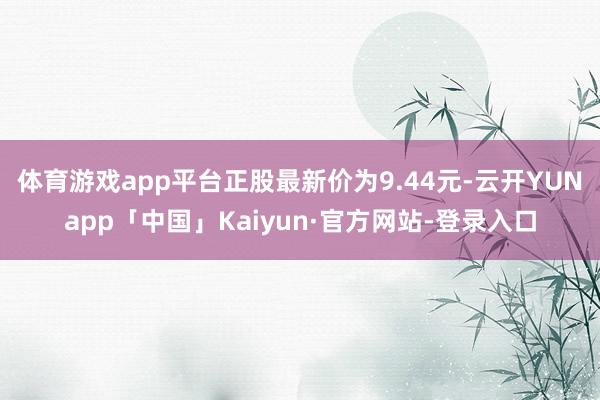 体育游戏app平台正股最新价为9.44元-云开YUNapp「中国」Kaiyun·官方网站-登录入口