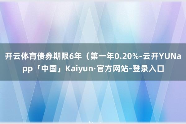 开云体育债券期限6年（第一年0.20%-云开YUNapp「中国」Kaiyun·官方网站-登录入口