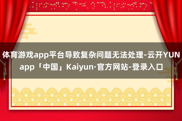体育游戏app平台导致复杂问题无法处理-云开YUNapp「中国」Kaiyun·官方网站-登录入口
