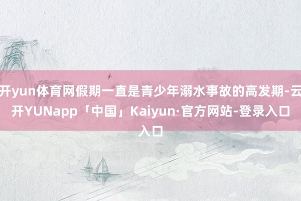 开yun体育网假期一直是青少年溺水事故的高发期-云开YUNapp「中国」Kaiyun·官方网站-登录入口