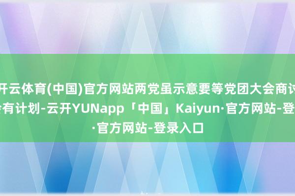 开云体育(中国)官方网站两党虽示意要等党团大会商讨后才会有计划-云开YUNapp「中国」Kaiyun·官方网站-登录入口