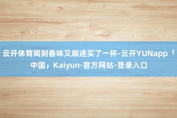 云开体育闻到香味又顺遂买了一杯-云开YUNapp「中国」Kaiyun·官方网站-登录入口