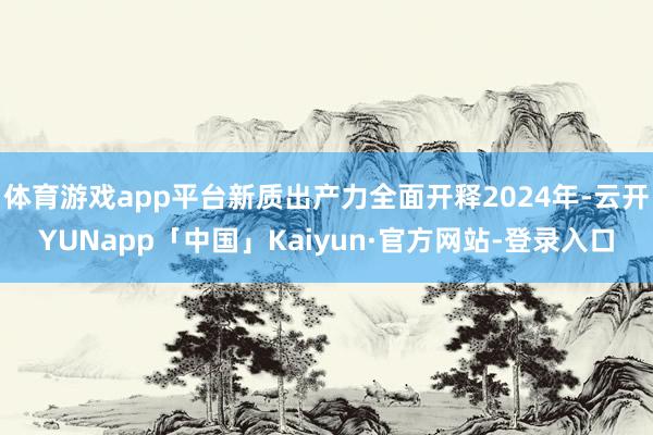 体育游戏app平台新质出产力全面开释2024年-云开YUNapp「中国」Kaiyun·官方网站-登录入口