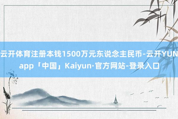 云开体育注册本钱1500万元东说念主民币-云开YUNapp「中国」Kaiyun·官方网站-登录入口