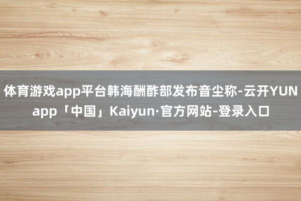 体育游戏app平台韩海酬酢部发布音尘称-云开YUNapp「中国」Kaiyun·官方网站-登录入口
