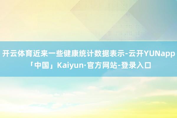 开云体育近来一些健康统计数据表示-云开YUNapp「中国」Kaiyun·官方网站-登录入口