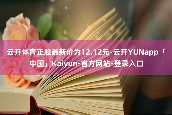 云开体育正股最新价为12.12元-云开YUNapp「中国」Kaiyun·官方网站-登录入口