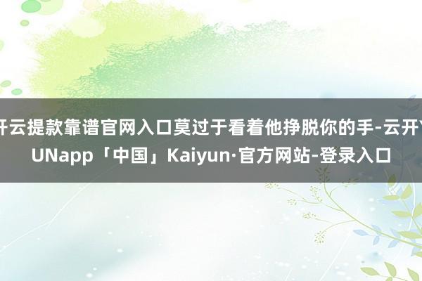 开云提款靠谱官网入口莫过于看着他挣脱你的手-云开YUNapp「中国」Kaiyun·官方网站-登录入口