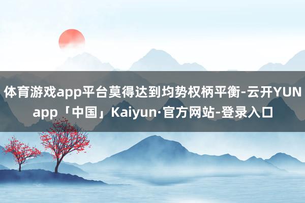 体育游戏app平台莫得达到均势权柄平衡-云开YUNapp「中国」Kaiyun·官方网站-登录入口