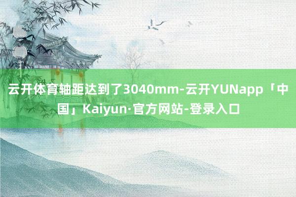云开体育轴距达到了3040mm-云开YUNapp「中国」Kaiyun·官方网站-登录入口