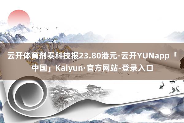 云开体育剂泰科技报23.80港元-云开YUNapp「中国」Kaiyun·官方网站-登录入口