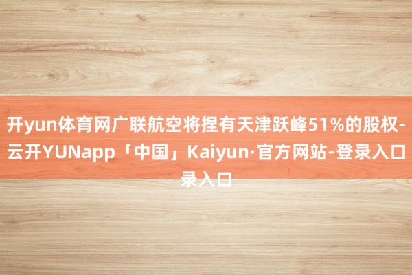 开yun体育网广联航空将捏有天津跃峰51%的股权-云开YUNapp「中国」Kaiyun·官方网站-登录入口