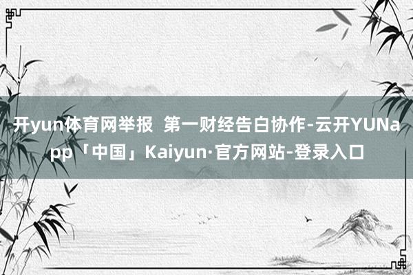 开yun体育网举报  第一财经告白协作-云开YUNapp「中国」Kaiyun·官方网站-登录入口
