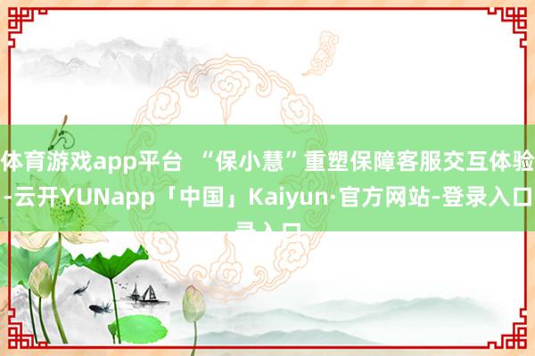体育游戏app平台  “保小慧”重塑保障客服交互体验-云开YUNapp「中国」Kaiyun·官方网站-登录入口