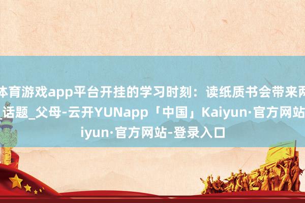 体育游戏app平台开挂的学习时刻：读纸质书会带来两个刚正！_话题_父母-云开YUNapp「中国」Kaiyun·官方网站-登录入口