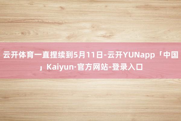 云开体育一直捏续到5月11日-云开YUNapp「中国」Kaiyun·官方网站-登录入口