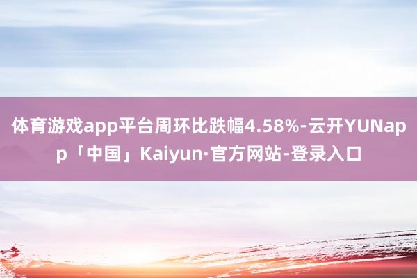 体育游戏app平台周环比跌幅4.58%-云开YUNapp「中国」Kaiyun·官方网站-登录入口