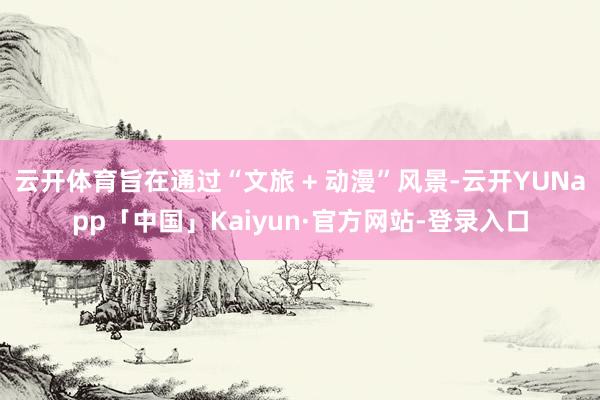 云开体育旨在通过“文旅 + 动漫”风景-云开YUNapp「中国」Kaiyun·官方网站-登录入口
