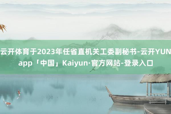 云开体育于2023年任省直机关工委副秘书-云开YUNapp「中国」Kaiyun·官方网站-登录入口