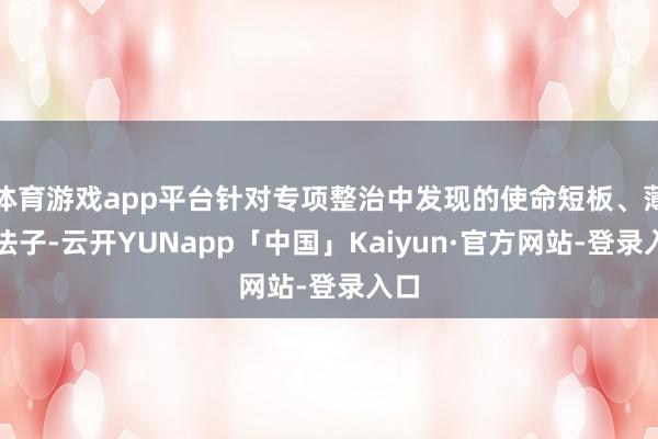 体育游戏app平台针对专项整治中发现的使命短板、薄弱法子-云开YUNapp「中国」Kaiyun·官方网站-登录入口