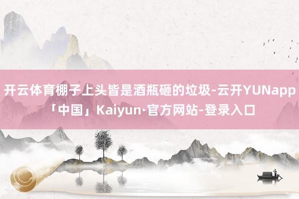 开云体育棚子上头皆是酒瓶砸的垃圾-云开YUNapp「中国」Kaiyun·官方网站-登录入口