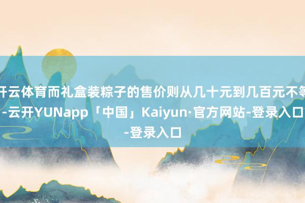 开云体育而礼盒装粽子的售价则从几十元到几百元不等-云开YUNapp「中国」Kaiyun·官方网站-登录入口