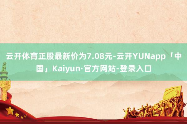 云开体育正股最新价为7.08元-云开YUNapp「中国」Kaiyun·官方网站-登录入口