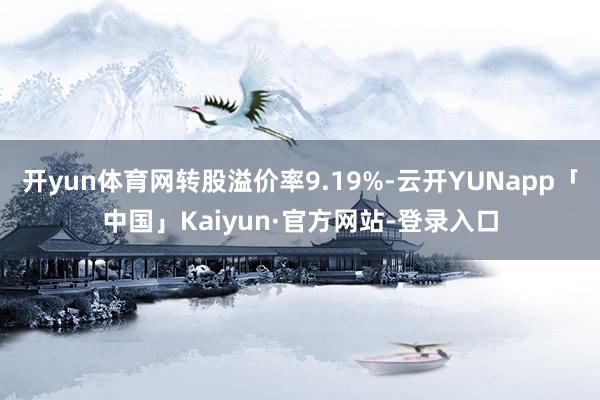 开yun体育网转股溢价率9.19%-云开YUNapp「中国」Kaiyun·官方网站-登录入口