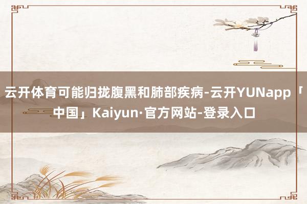 云开体育可能归拢腹黑和肺部疾病-云开YUNapp「中国」Kaiyun·官方网站-登录入口