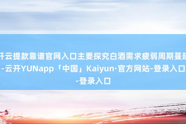 开云提款靠谱官网入口主要探究白酒需求疲弱周期蔓延-云开YUNapp「中国」Kaiyun·官方网站-登录入口