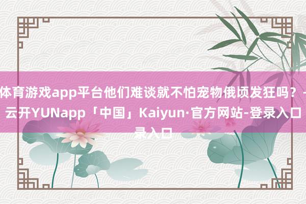 体育游戏app平台他们难谈就不怕宠物俄顷发狂吗？-云开YUNapp「中国」Kaiyun·官方网站-登录入口