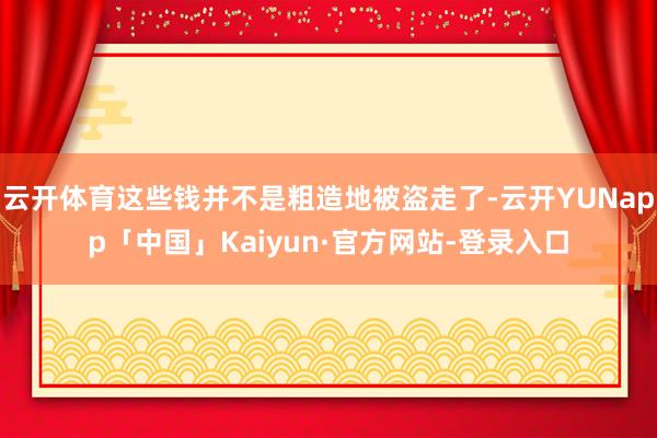 云开体育这些钱并不是粗造地被盗走了-云开YUNapp「中国」Kaiyun·官方网站-登录入口