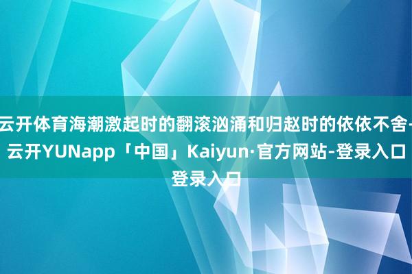 云开体育海潮激起时的翻滚汹涌和归赵时的依依不舍-云开YUNapp「中国」Kaiyun·官方网站-登录入口