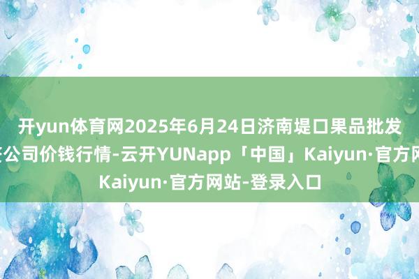 开yun体育网2025年6月24日济南堤口果品批发发展有限累赘公司价钱行情-云开YUNapp「中国」Kaiyun·官方网站-登录入口