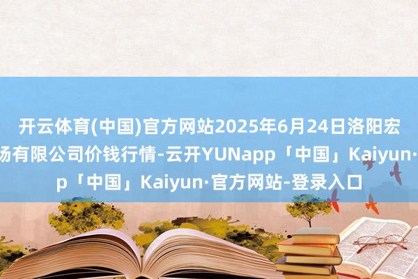 开云体育(中国)官方网站2025年6月24日洛阳宏进农副居品批发商场有限公司价钱行情-云开YUNapp「中国」Kaiyun·官方网站-登录入口