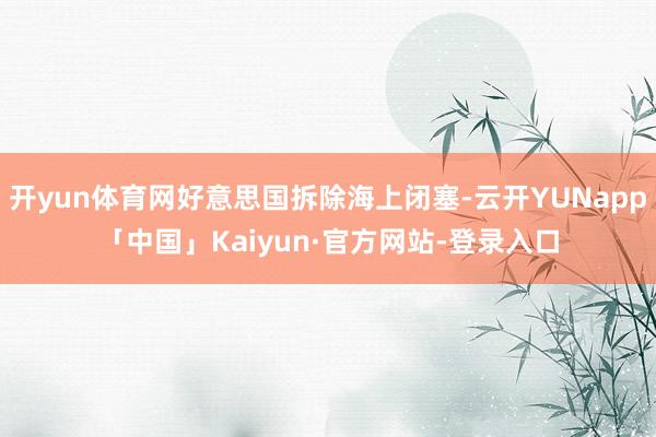 开yun体育网好意思国拆除海上闭塞-云开YUNapp「中国」Kaiyun·官方网站-登录入口