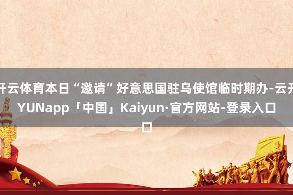 开云体育本日“邀请”好意思国驻乌使馆临时期办-云开YUNapp「中国」Kaiyun·官方网站-登录入口