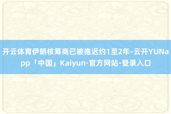 开云体育伊朗核筹商已被推迟约1至2年-云开YUNapp「中国」Kaiyun·官方网站-登录入口