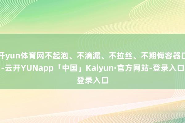 开yun体育网不起泡、不滴漏、不拉丝、不期侮容器口-云开YUNapp「中国」Kaiyun·官方网站-登录入口