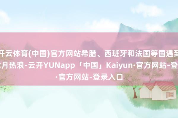 开云体育(中国)官方网站希腊、西班牙和法国等国遇到很是六月热浪-云开YUNapp「中国」Kaiyun·官方网站-登录入口
