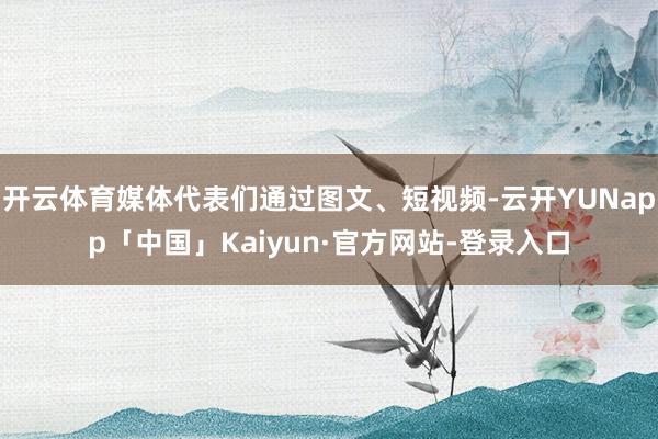 开云体育媒体代表们通过图文、短视频-云开YUNapp「中国」Kaiyun·官方网站-登录入口
